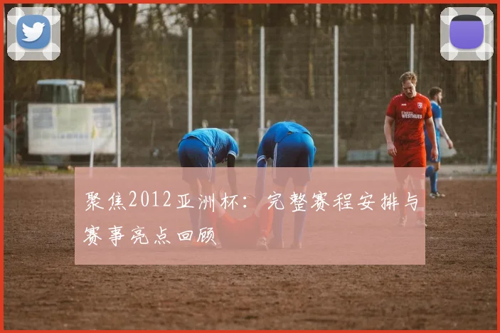 聚焦2012亚洲杯：完整赛程安排与赛事亮点回顾