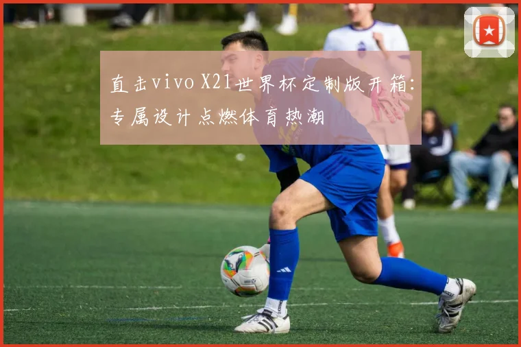 直击vivo X21世界杯定制版开箱：专属设计点燃体育热潮