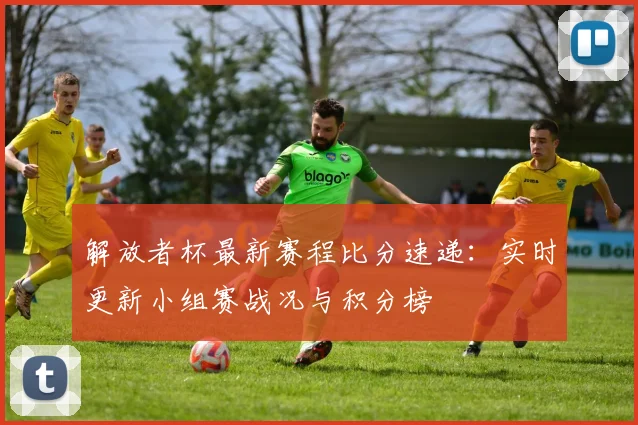 解放者杯最新赛程比分速递：实时更新小组赛战况与积分榜
