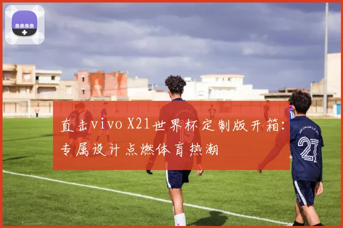 直击vivo X21世界杯定制版开箱：专属设计点燃体育热潮