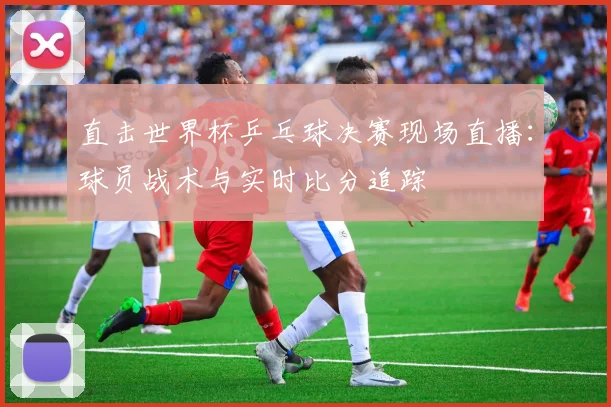 直击世界杯乒乓球决赛现场直播：球员战术与实时比分追踪