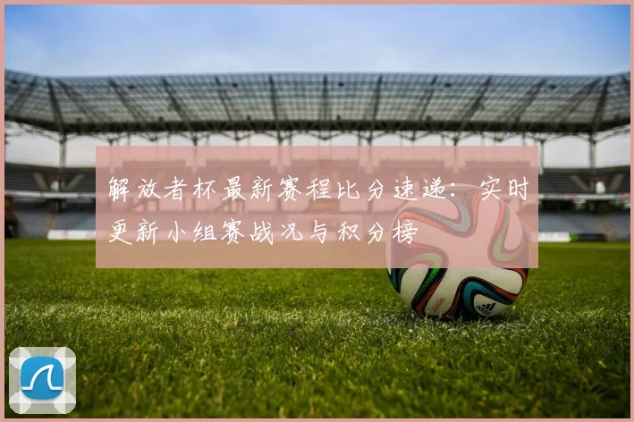 解放者杯最新赛程比分速递：实时更新小组赛战况与积分榜