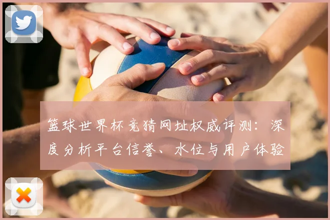 篮球世界杯竞猜网址权威评测：深度分析平台信誉、水位与用户体验