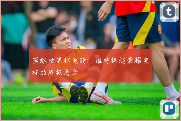 篮球世界杯竞猜：谁将捧起荣耀奖杯的终极悬念