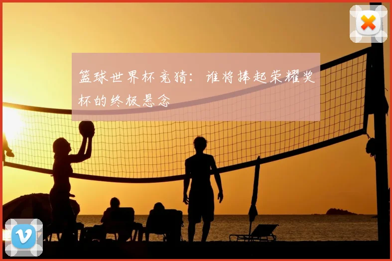 篮球世界杯竞猜：谁将捧起荣耀奖杯的终极悬念