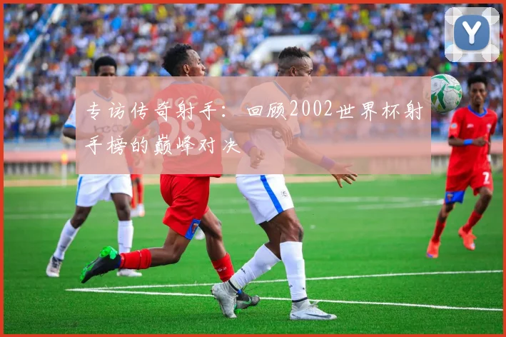 专访传奇射手：回顾2002世界杯射手榜的巅峰对决