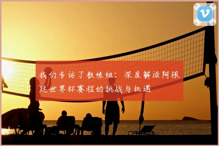 我们专访了教练组：深度解读阿根廷世界杯赛程的挑战与机遇