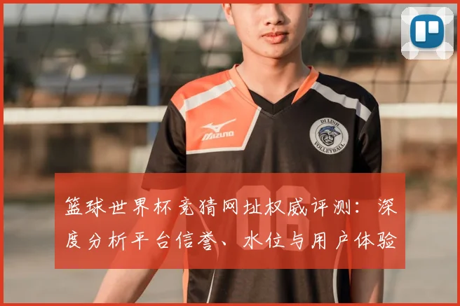 篮球世界杯竞猜网址权威评测：深度分析平台信誉、水位与用户体验