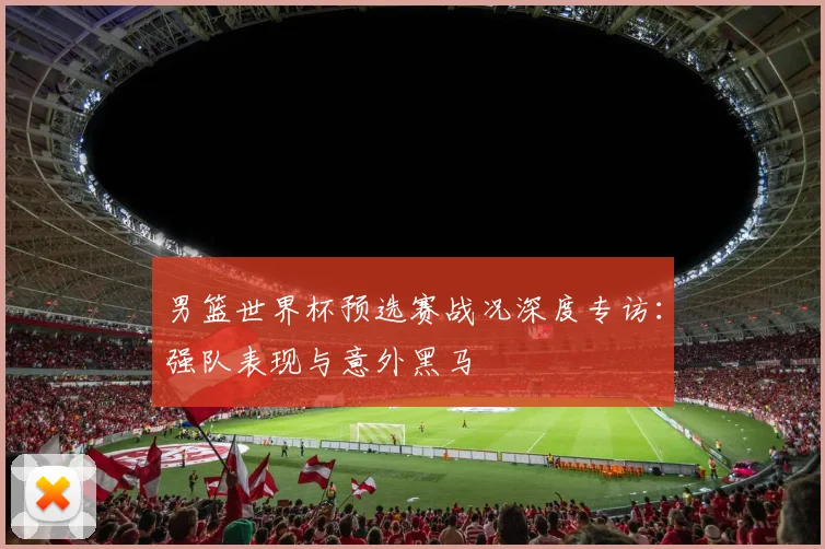 男篮世界杯预选赛战况深度专访：强队表现与意外黑马