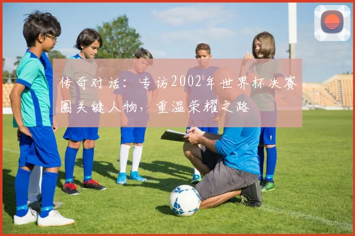 传奇对话：专访2002年世界杯决赛圈关键人物，重温荣耀之路
