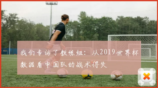 我们专访了教练组：从2019世界杯数据看中国队的战术得失