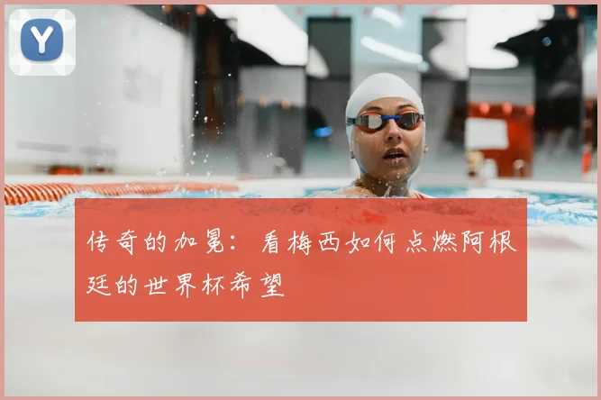 传奇的加冕：看梅西如何点燃阿根廷的世界杯希望