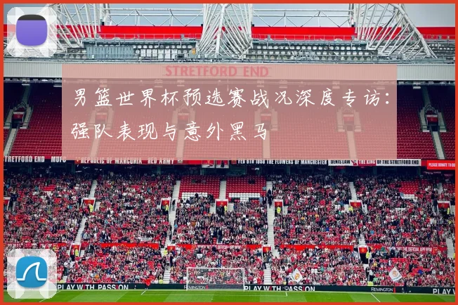 男篮世界杯预选赛战况深度专访:强队表现与意外黑马