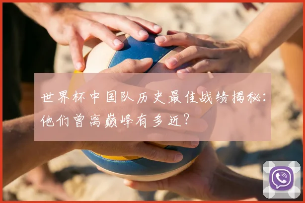 世界杯中国队历史最佳战绩揭秘：他们曾离巅峰有多近？
