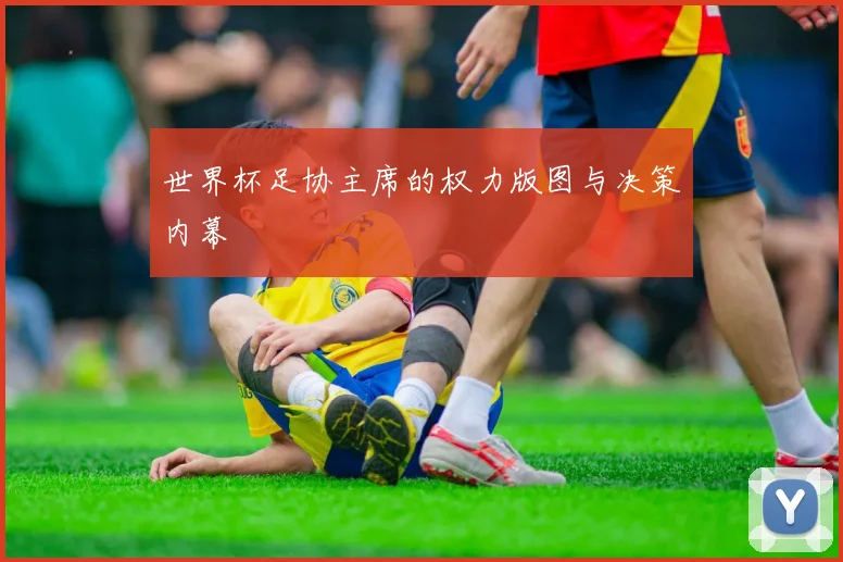 世界杯足协主席的权力版图与决策内幕