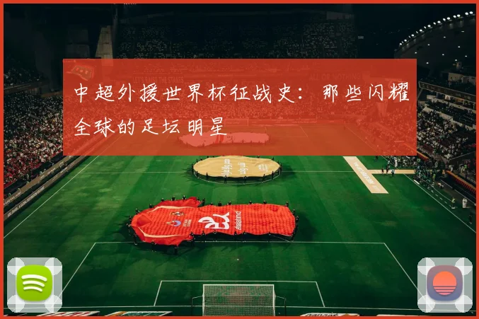 中超外援世界杯征战史：那些闪耀全球的足坛明星