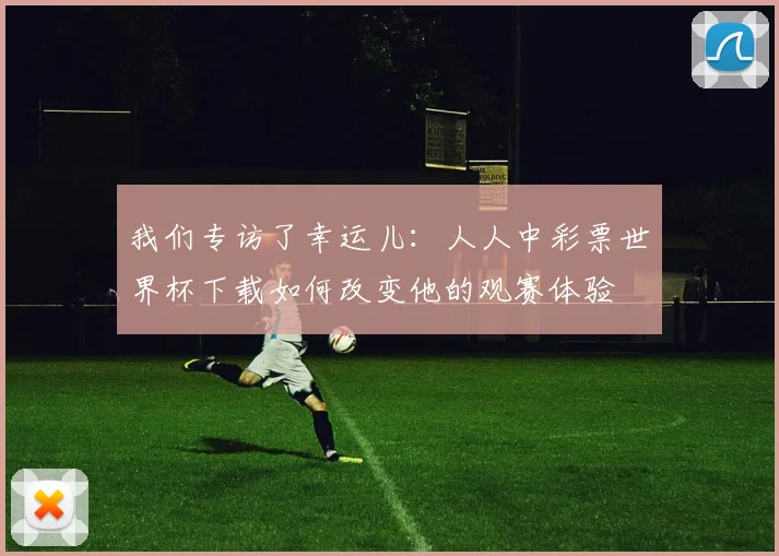 我们专访了幸运儿：人人中彩票世界杯下载如何改变他的观赛体验