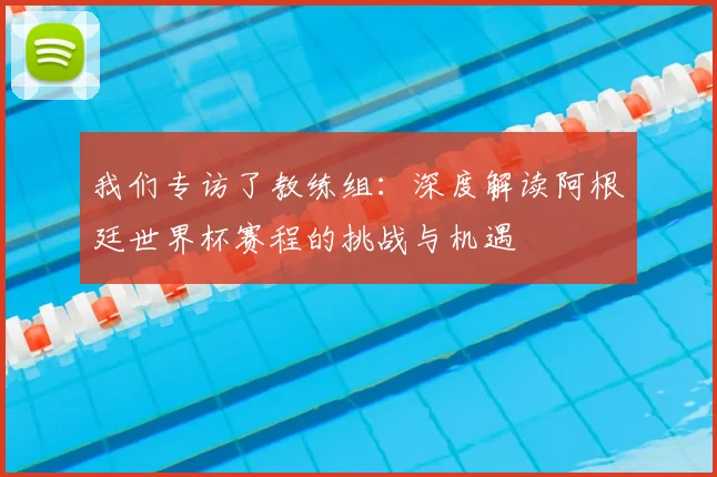 我们专访了教练组：深度解读阿根廷世界杯赛程的挑战与机遇