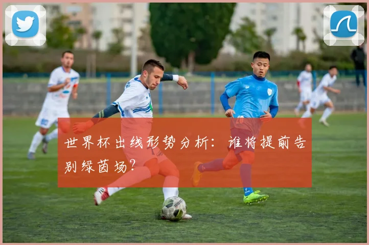 世界杯出线形势分析：谁将提前告别绿茵场？